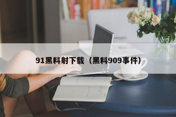91黑料射下载（黑料909事件）